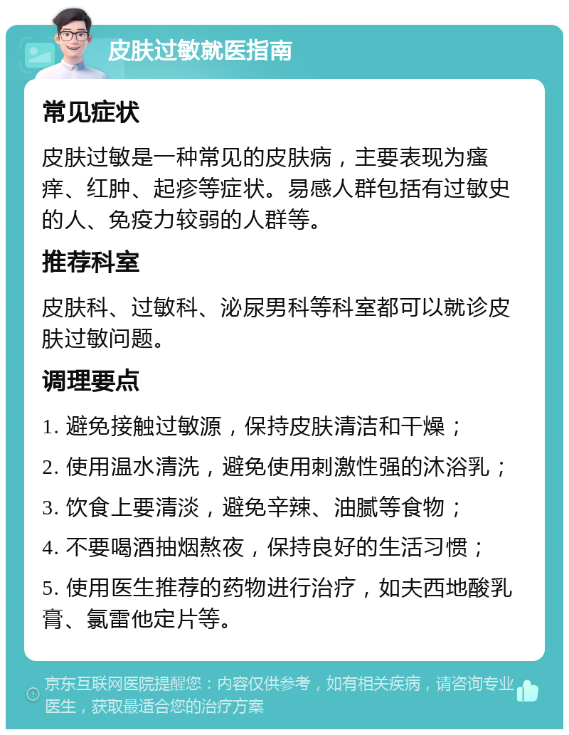 皮肤过敏就医指南 常见症状 皮肤过敏是一种常见的皮肤病，主要表现为瘙痒、红肿、起疹等症状。易感人群包括有过敏史的人、免疫力较弱的人群等。 推荐科室 皮肤科、过敏科、泌尿男科等科室都可以就诊皮肤过敏问题。 调理要点 1. 避免接触过敏源，保持皮肤清洁和干燥； 2. 使用温水清洗，避免使用刺激性强的沐浴乳； 3. 饮食上要清淡，避免辛辣、油腻等食物； 4. 不要喝酒抽烟熬夜，保持良好的生活习惯； 5. 使用医生推荐的药物进行治疗，如夫西地酸乳膏、氯雷他定片等。