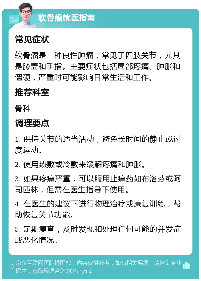 软骨瘤就医指南 常见症状 软骨瘤是一种良性肿瘤，常见于四肢关节，尤其是膝盖和手指。主要症状包括局部疼痛、肿胀和僵硬，严重时可能影响日常生活和工作。 推荐科室 骨科 调理要点 1. 保持关节的适当活动，避免长时间的静止或过度运动。 2. 使用热敷或冷敷来缓解疼痛和肿胀。 3. 如果疼痛严重，可以服用止痛药如布洛芬或阿司匹林，但需在医生指导下使用。 4. 在医生的建议下进行物理治疗或康复训练，帮助恢复关节功能。 5. 定期复查，及时发现和处理任何可能的并发症或恶化情况。