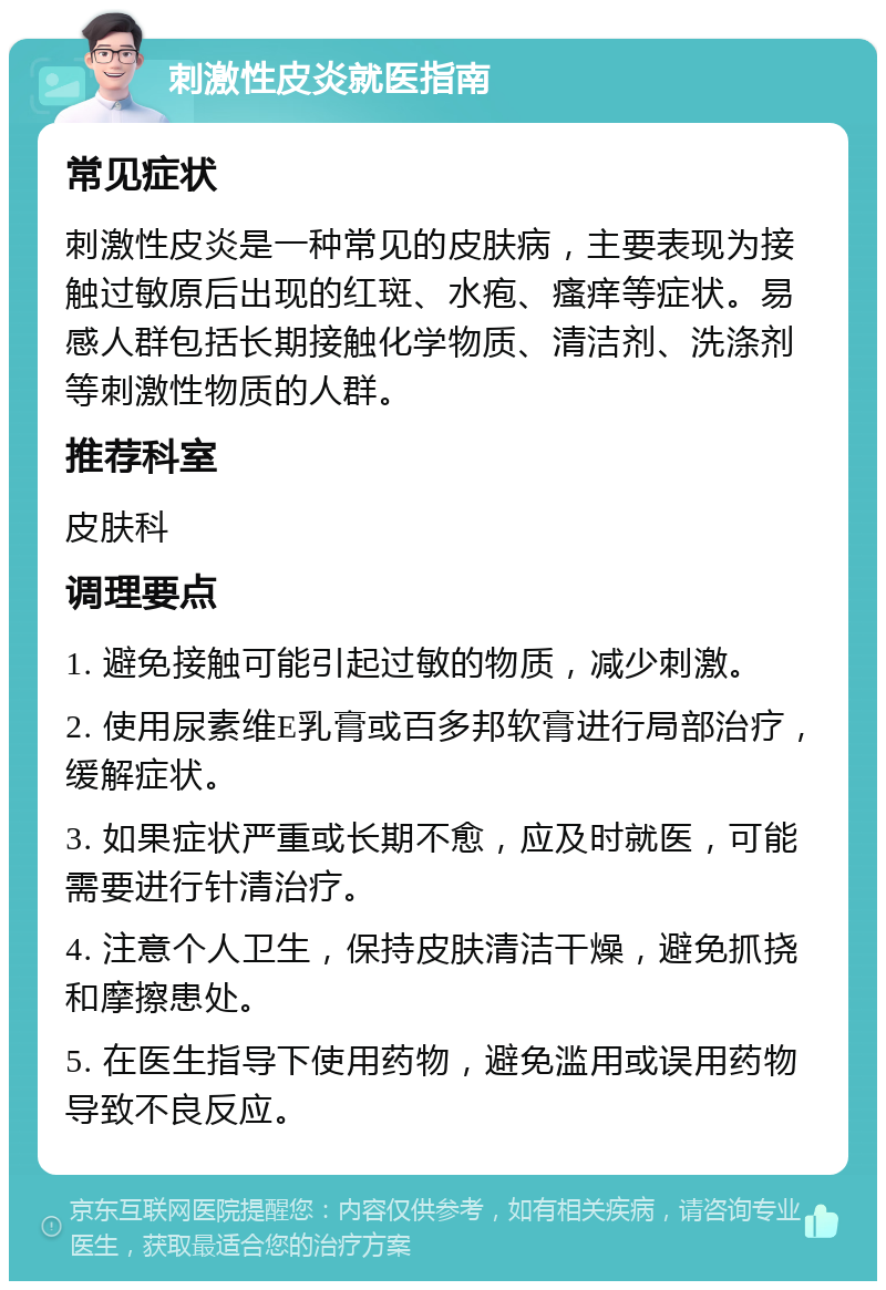 刺激性皮炎就医指南 常见症状 刺激性皮炎是一种常见的皮肤病，主要表现为接触过敏原后出现的红斑、水疱、瘙痒等症状。易感人群包括长期接触化学物质、清洁剂、洗涤剂等刺激性物质的人群。 推荐科室 皮肤科 调理要点 1. 避免接触可能引起过敏的物质，减少刺激。 2. 使用尿素维E乳膏或百多邦软膏进行局部治疗，缓解症状。 3. 如果症状严重或长期不愈，应及时就医，可能需要进行针清治疗。 4. 注意个人卫生，保持皮肤清洁干燥，避免抓挠和摩擦患处。 5. 在医生指导下使用药物，避免滥用或误用药物导致不良反应。