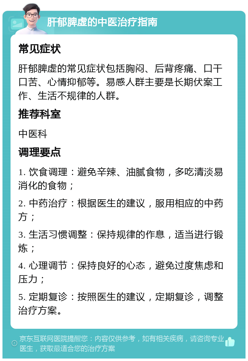 肝郁脾虚的中医治疗指南 常见症状 肝郁脾虚的常见症状包括胸闷、后背疼痛、口干口苦、心情抑郁等。易感人群主要是长期伏案工作、生活不规律的人群。 推荐科室 中医科 调理要点 1. 饮食调理：避免辛辣、油腻食物，多吃清淡易消化的食物； 2. 中药治疗：根据医生的建议，服用相应的中药方； 3. 生活习惯调整：保持规律的作息，适当进行锻炼； 4. 心理调节：保持良好的心态，避免过度焦虑和压力； 5. 定期复诊：按照医生的建议，定期复诊，调整治疗方案。