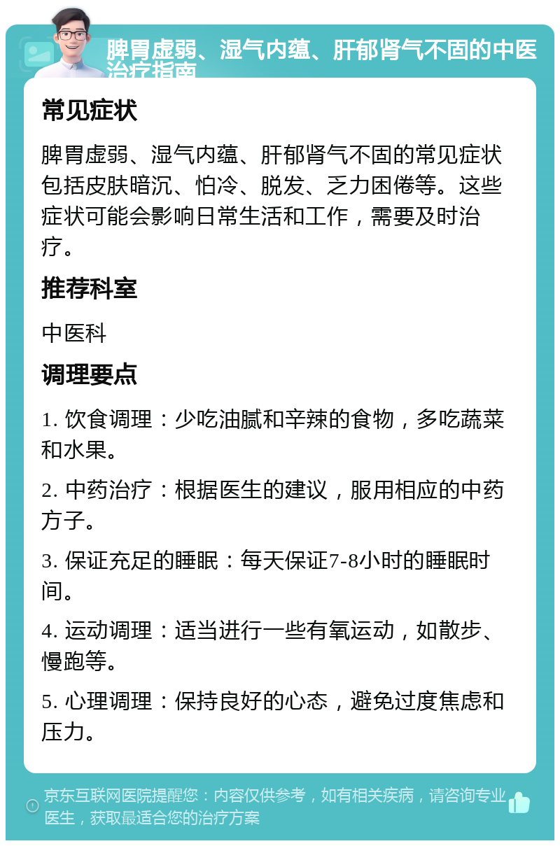 脾胃虚弱、湿气内蕴、肝郁肾气不固的中医治疗指南 常见症状 脾胃虚弱、湿气内蕴、肝郁肾气不固的常见症状包括皮肤暗沉、怕冷、脱发、乏力困倦等。这些症状可能会影响日常生活和工作，需要及时治疗。 推荐科室 中医科 调理要点 1. 饮食调理：少吃油腻和辛辣的食物，多吃蔬菜和水果。 2. 中药治疗：根据医生的建议，服用相应的中药方子。 3. 保证充足的睡眠：每天保证7-8小时的睡眠时间。 4. 运动调理：适当进行一些有氧运动，如散步、慢跑等。 5. 心理调理：保持良好的心态，避免过度焦虑和压力。