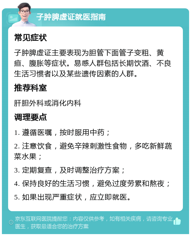 子肿脾虚证就医指南 常见症状 子肿脾虚证主要表现为胆管下面管子变粗、黄疸、腹胀等症状。易感人群包括长期饮酒、不良生活习惯者以及某些遗传因素的人群。 推荐科室 肝胆外科或消化内科 调理要点 1. 遵循医嘱，按时服用中药； 2. 注意饮食，避免辛辣刺激性食物，多吃新鲜蔬菜水果； 3. 定期复查，及时调整治疗方案； 4. 保持良好的生活习惯，避免过度劳累和熬夜； 5. 如果出现严重症状，应立即就医。