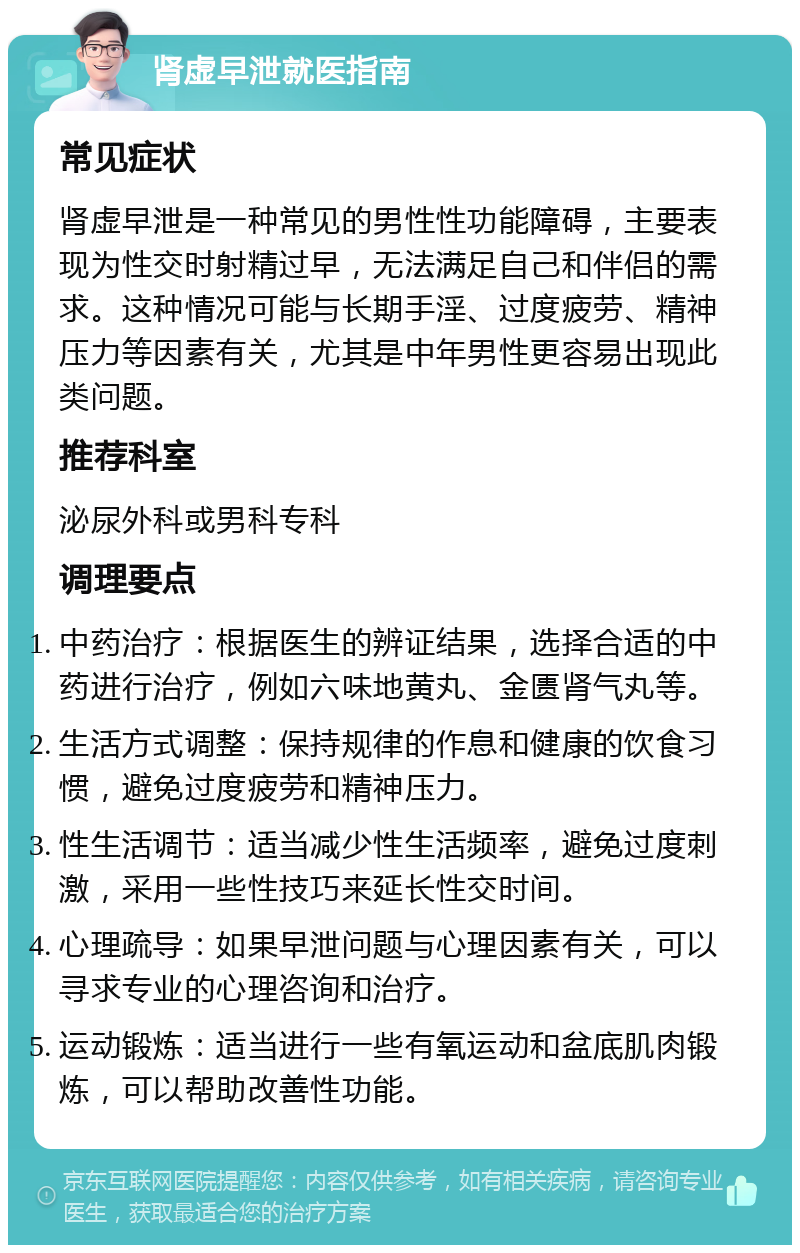 肾虚早泄就医指南 常见症状 肾虚早泄是一种常见的男性性功能障碍，主要表现为性交时射精过早，无法满足自己和伴侣的需求。这种情况可能与长期手淫、过度疲劳、精神压力等因素有关，尤其是中年男性更容易出现此类问题。 推荐科室 泌尿外科或男科专科 调理要点 中药治疗：根据医生的辨证结果，选择合适的中药进行治疗，例如六味地黄丸、金匮肾气丸等。 生活方式调整：保持规律的作息和健康的饮食习惯，避免过度疲劳和精神压力。 性生活调节：适当减少性生活频率，避免过度刺激，采用一些性技巧来延长性交时间。 心理疏导：如果早泄问题与心理因素有关，可以寻求专业的心理咨询和治疗。 运动锻炼：适当进行一些有氧运动和盆底肌肉锻炼，可以帮助改善性功能。