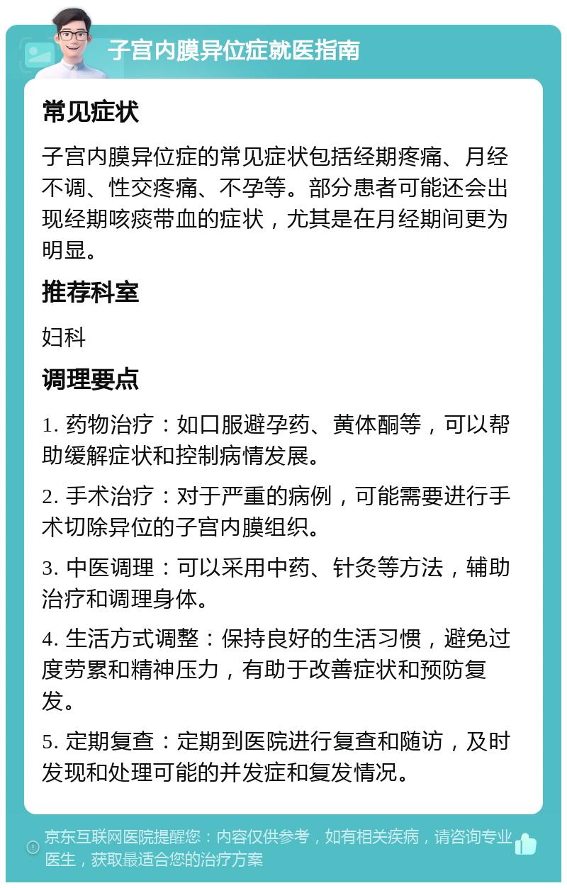 子宫内膜异位症就医指南 常见症状 子宫内膜异位症的常见症状包括经期疼痛、月经不调、性交疼痛、不孕等。部分患者可能还会出现经期咳痰带血的症状，尤其是在月经期间更为明显。 推荐科室 妇科 调理要点 1. 药物治疗：如口服避孕药、黄体酮等，可以帮助缓解症状和控制病情发展。 2. 手术治疗：对于严重的病例，可能需要进行手术切除异位的子宫内膜组织。 3. 中医调理：可以采用中药、针灸等方法，辅助治疗和调理身体。 4. 生活方式调整：保持良好的生活习惯，避免过度劳累和精神压力，有助于改善症状和预防复发。 5. 定期复查：定期到医院进行复查和随访，及时发现和处理可能的并发症和复发情况。