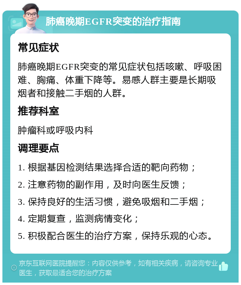 肺癌晚期EGFR突变的治疗指南 常见症状 肺癌晚期EGFR突变的常见症状包括咳嗽、呼吸困难、胸痛、体重下降等。易感人群主要是长期吸烟者和接触二手烟的人群。 推荐科室 肿瘤科或呼吸内科 调理要点 1. 根据基因检测结果选择合适的靶向药物； 2. 注意药物的副作用，及时向医生反馈； 3. 保持良好的生活习惯，避免吸烟和二手烟； 4. 定期复查，监测病情变化； 5. 积极配合医生的治疗方案，保持乐观的心态。