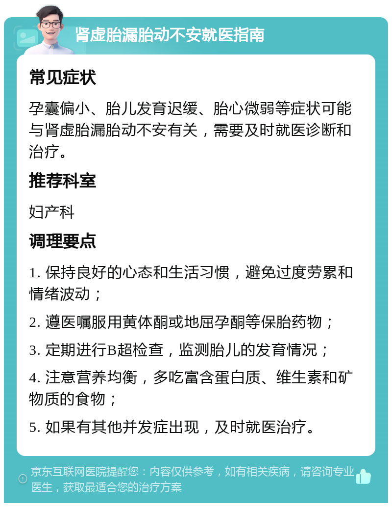 肾虚胎漏胎动不安就医指南 常见症状 孕囊偏小、胎儿发育迟缓、胎心微弱等症状可能与肾虚胎漏胎动不安有关，需要及时就医诊断和治疗。 推荐科室 妇产科 调理要点 1. 保持良好的心态和生活习惯，避免过度劳累和情绪波动； 2. 遵医嘱服用黄体酮或地屈孕酮等保胎药物； 3. 定期进行B超检查，监测胎儿的发育情况； 4. 注意营养均衡，多吃富含蛋白质、维生素和矿物质的食物； 5. 如果有其他并发症出现，及时就医治疗。