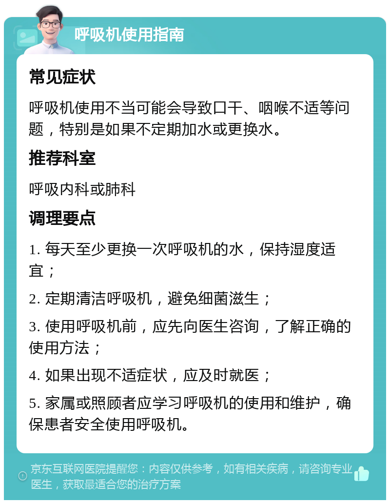 呼吸机使用指南 常见症状 呼吸机使用不当可能会导致口干、咽喉不适等问题，特别是如果不定期加水或更换水。 推荐科室 呼吸内科或肺科 调理要点 1. 每天至少更换一次呼吸机的水，保持湿度适宜； 2. 定期清洁呼吸机，避免细菌滋生； 3. 使用呼吸机前，应先向医生咨询，了解正确的使用方法； 4. 如果出现不适症状，应及时就医； 5. 家属或照顾者应学习呼吸机的使用和维护，确保患者安全使用呼吸机。