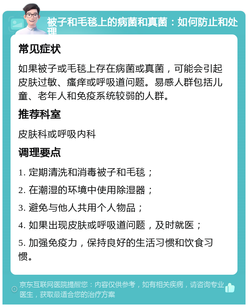 被子和毛毯上的病菌和真菌：如何防止和处理 常见症状 如果被子或毛毯上存在病菌或真菌，可能会引起皮肤过敏、瘙痒或呼吸道问题。易感人群包括儿童、老年人和免疫系统较弱的人群。 推荐科室 皮肤科或呼吸内科 调理要点 1. 定期清洗和消毒被子和毛毯； 2. 在潮湿的环境中使用除湿器； 3. 避免与他人共用个人物品； 4. 如果出现皮肤或呼吸道问题，及时就医； 5. 加强免疫力，保持良好的生活习惯和饮食习惯。