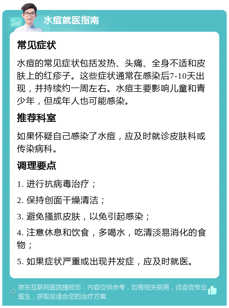 水痘就医指南 常见症状 水痘的常见症状包括发热、头痛、全身不适和皮肤上的红疹子。这些症状通常在感染后7-10天出现，并持续约一周左右。水痘主要影响儿童和青少年，但成年人也可能感染。 推荐科室 如果怀疑自己感染了水痘，应及时就诊皮肤科或传染病科。 调理要点 1. 进行抗病毒治疗； 2. 保持创面干燥清洁； 3. 避免搔抓皮肤，以免引起感染； 4. 注意休息和饮食，多喝水，吃清淡易消化的食物； 5. 如果症状严重或出现并发症，应及时就医。