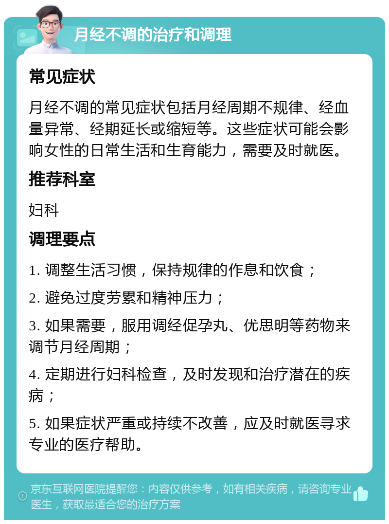 月经不调的治疗和调理 常见症状 月经不调的常见症状包括月经周期不规律、经血量异常、经期延长或缩短等。这些症状可能会影响女性的日常生活和生育能力，需要及时就医。 推荐科室 妇科 调理要点 1. 调整生活习惯，保持规律的作息和饮食； 2. 避免过度劳累和精神压力； 3. 如果需要，服用调经促孕丸、优思明等药物来调节月经周期； 4. 定期进行妇科检查，及时发现和治疗潜在的疾病； 5. 如果症状严重或持续不改善，应及时就医寻求专业的医疗帮助。