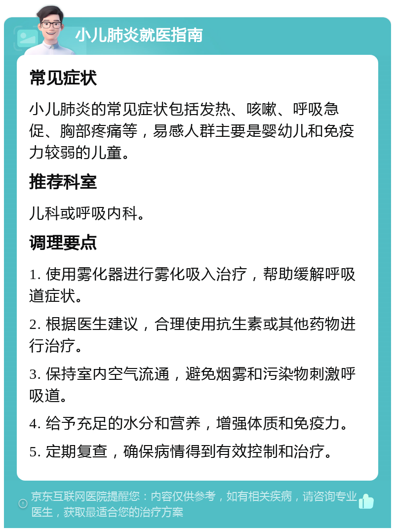 小儿肺炎就医指南 常见症状 小儿肺炎的常见症状包括发热、咳嗽、呼吸急促、胸部疼痛等，易感人群主要是婴幼儿和免疫力较弱的儿童。 推荐科室 儿科或呼吸内科。 调理要点 1. 使用雾化器进行雾化吸入治疗，帮助缓解呼吸道症状。 2. 根据医生建议，合理使用抗生素或其他药物进行治疗。 3. 保持室内空气流通，避免烟雾和污染物刺激呼吸道。 4. 给予充足的水分和营养，增强体质和免疫力。 5. 定期复查，确保病情得到有效控制和治疗。