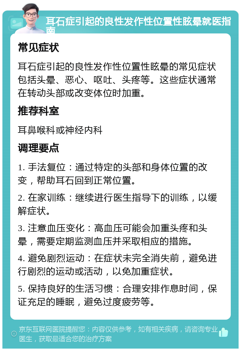 耳石症引起的良性发作性位置性眩晕就医指南 常见症状 耳石症引起的良性发作性位置性眩晕的常见症状包括头晕、恶心、呕吐、头疼等。这些症状通常在转动头部或改变体位时加重。 推荐科室 耳鼻喉科或神经内科 调理要点 1. 手法复位：通过特定的头部和身体位置的改变，帮助耳石回到正常位置。 2. 在家训练：继续进行医生指导下的训练，以缓解症状。 3. 注意血压变化：高血压可能会加重头疼和头晕，需要定期监测血压并采取相应的措施。 4. 避免剧烈运动：在症状未完全消失前，避免进行剧烈的运动或活动，以免加重症状。 5. 保持良好的生活习惯：合理安排作息时间，保证充足的睡眠，避免过度疲劳等。