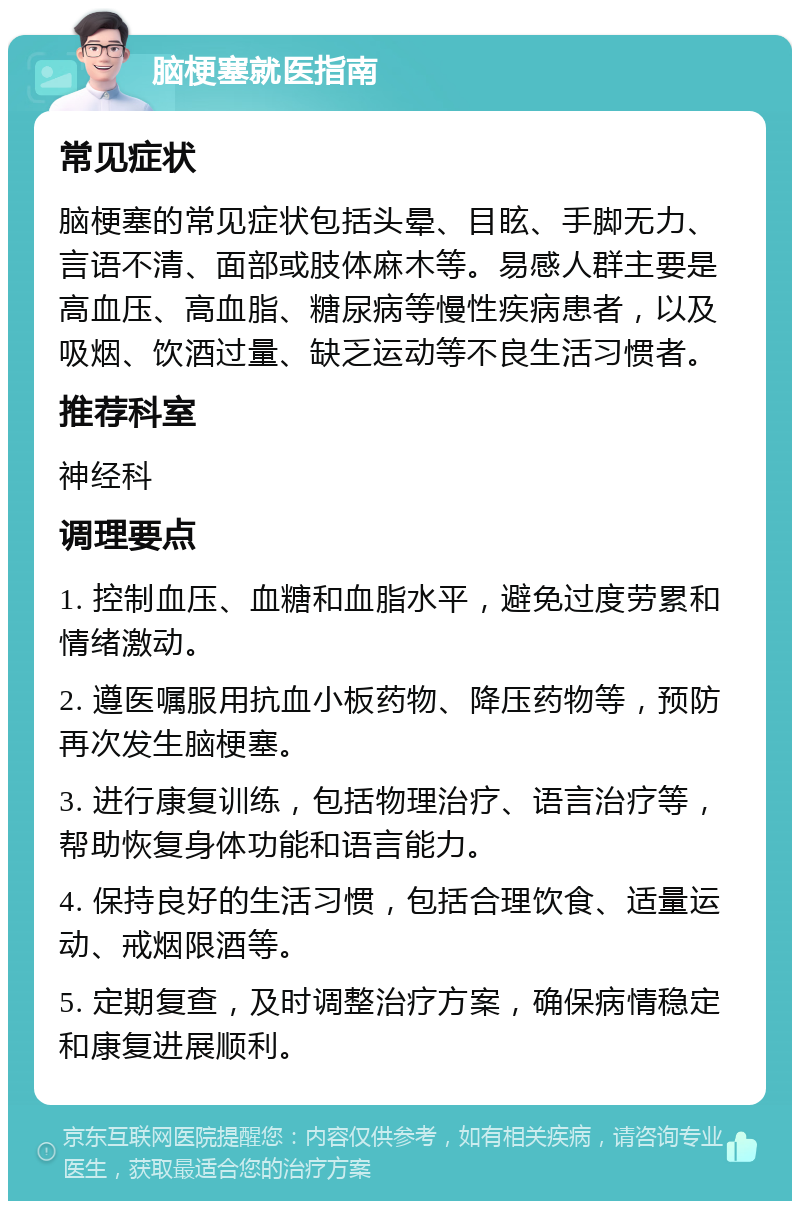 脑梗塞就医指南 常见症状 脑梗塞的常见症状包括头晕、目眩、手脚无力、言语不清、面部或肢体麻木等。易感人群主要是高血压、高血脂、糖尿病等慢性疾病患者，以及吸烟、饮酒过量、缺乏运动等不良生活习惯者。 推荐科室 神经科 调理要点 1. 控制血压、血糖和血脂水平，避免过度劳累和情绪激动。 2. 遵医嘱服用抗血小板药物、降压药物等，预防再次发生脑梗塞。 3. 进行康复训练，包括物理治疗、语言治疗等，帮助恢复身体功能和语言能力。 4. 保持良好的生活习惯，包括合理饮食、适量运动、戒烟限酒等。 5. 定期复查，及时调整治疗方案，确保病情稳定和康复进展顺利。