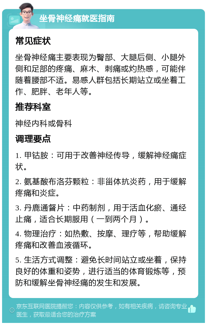 坐骨神经痛就医指南 常见症状 坐骨神经痛主要表现为臀部、大腿后侧、小腿外侧和足部的疼痛、麻木、刺痛或灼热感，可能伴随着腰部不适。易感人群包括长期站立或坐着工作、肥胖、老年人等。 推荐科室 神经内科或骨科 调理要点 1. 甲钴胺：可用于改善神经传导，缓解神经痛症状。 2. 氨基酸布洛芬颗粒：非甾体抗炎药，用于缓解疼痛和炎症。 3. 丹鹿通督片：中药制剂，用于活血化瘀、通经止痛，适合长期服用（一到两个月）。 4. 物理治疗：如热敷、按摩、理疗等，帮助缓解疼痛和改善血液循环。 5. 生活方式调整：避免长时间站立或坐着，保持良好的体重和姿势，进行适当的体育锻炼等，预防和缓解坐骨神经痛的发生和发展。