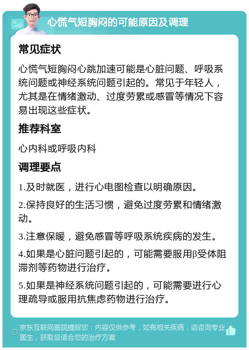 心慌气短胸闷的可能原因及调理 常见症状 心慌气短胸闷心跳加速可能是心脏问题、呼吸系统问题或神经系统问题引起的。常见于年轻人，尤其是在情绪激动、过度劳累或感冒等情况下容易出现这些症状。 推荐科室 心内科或呼吸内科 调理要点 1.及时就医，进行心电图检查以明确原因。 2.保持良好的生活习惯，避免过度劳累和情绪激动。 3.注意保暖，避免感冒等呼吸系统疾病的发生。 4.如果是心脏问题引起的，可能需要服用β受体阻滞剂等药物进行治疗。 5.如果是神经系统问题引起的，可能需要进行心理疏导或服用抗焦虑药物进行治疗。