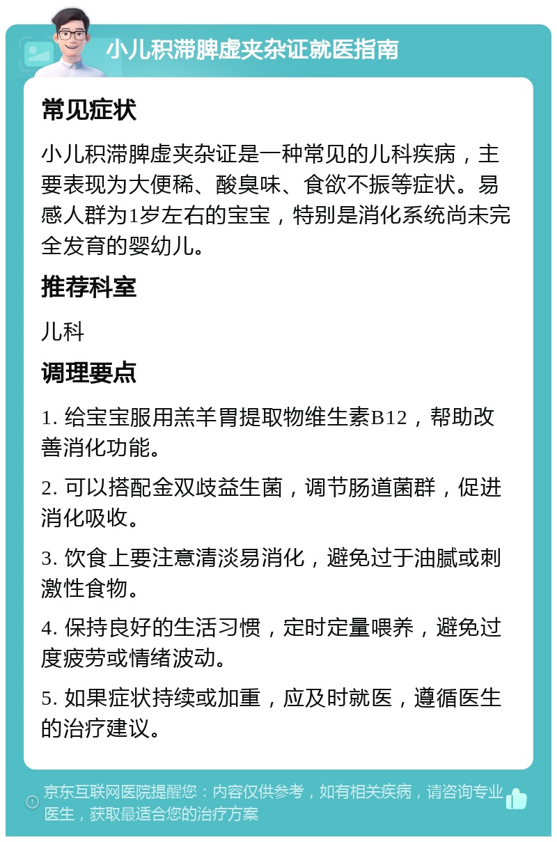 小儿积滞脾虚夹杂证就医指南 常见症状 小儿积滞脾虚夹杂证是一种常见的儿科疾病，主要表现为大便稀、酸臭味、食欲不振等症状。易感人群为1岁左右的宝宝，特别是消化系统尚未完全发育的婴幼儿。 推荐科室 儿科 调理要点 1. 给宝宝服用羔羊胃提取物维生素B12，帮助改善消化功能。 2. 可以搭配金双歧益生菌，调节肠道菌群，促进消化吸收。 3. 饮食上要注意清淡易消化，避免过于油腻或刺激性食物。 4. 保持良好的生活习惯，定时定量喂养，避免过度疲劳或情绪波动。 5. 如果症状持续或加重，应及时就医，遵循医生的治疗建议。