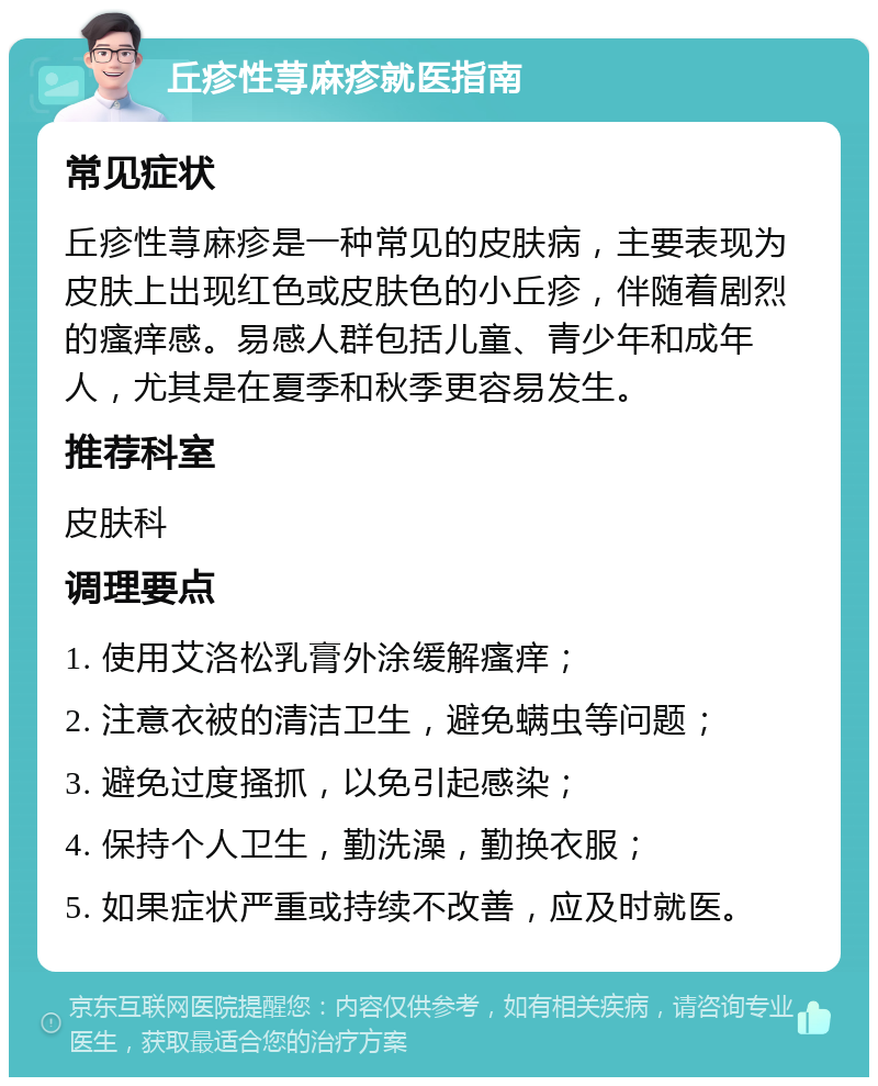 丘疹性荨麻疹就医指南 常见症状 丘疹性荨麻疹是一种常见的皮肤病，主要表现为皮肤上出现红色或皮肤色的小丘疹，伴随着剧烈的瘙痒感。易感人群包括儿童、青少年和成年人，尤其是在夏季和秋季更容易发生。 推荐科室 皮肤科 调理要点 1. 使用艾洛松乳膏外涂缓解瘙痒； 2. 注意衣被的清洁卫生，避免螨虫等问题； 3. 避免过度搔抓，以免引起感染； 4. 保持个人卫生，勤洗澡，勤换衣服； 5. 如果症状严重或持续不改善，应及时就医。