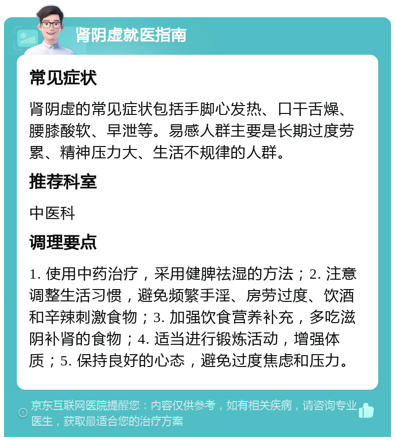 肾阴虚就医指南 常见症状 肾阴虚的常见症状包括手脚心发热、口干舌燥、腰膝酸软、早泄等。易感人群主要是长期过度劳累、精神压力大、生活不规律的人群。 推荐科室 中医科 调理要点 1. 使用中药治疗，采用健脾祛湿的方法；2. 注意调整生活习惯，避免频繁手淫、房劳过度、饮酒和辛辣刺激食物；3. 加强饮食营养补充，多吃滋阴补肾的食物；4. 适当进行锻炼活动，增强体质；5. 保持良好的心态，避免过度焦虑和压力。