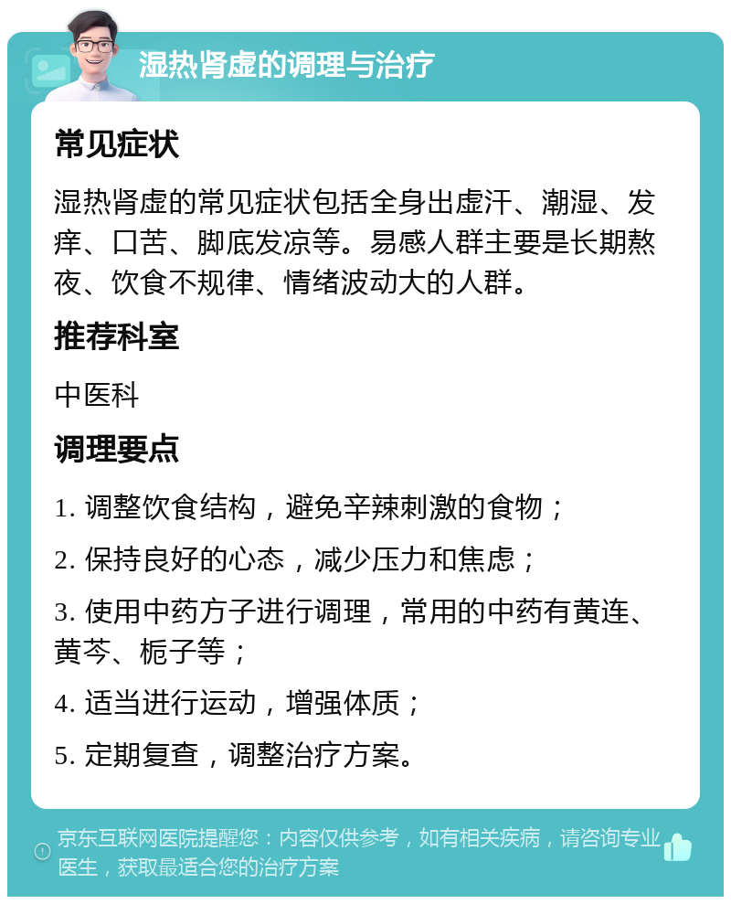 湿热肾虚的调理与治疗 常见症状 湿热肾虚的常见症状包括全身出虚汗、潮湿、发痒、口苦、脚底发凉等。易感人群主要是长期熬夜、饮食不规律、情绪波动大的人群。 推荐科室 中医科 调理要点 1. 调整饮食结构，避免辛辣刺激的食物； 2. 保持良好的心态，减少压力和焦虑； 3. 使用中药方子进行调理，常用的中药有黄连、黄芩、栀子等； 4. 适当进行运动，增强体质； 5. 定期复查，调整治疗方案。