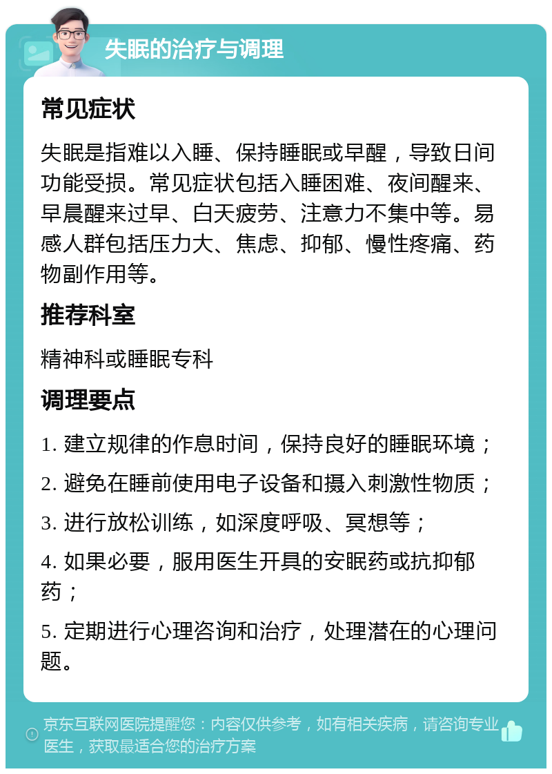 失眠的治疗与调理 常见症状 失眠是指难以入睡、保持睡眠或早醒，导致日间功能受损。常见症状包括入睡困难、夜间醒来、早晨醒来过早、白天疲劳、注意力不集中等。易感人群包括压力大、焦虑、抑郁、慢性疼痛、药物副作用等。 推荐科室 精神科或睡眠专科 调理要点 1. 建立规律的作息时间，保持良好的睡眠环境； 2. 避免在睡前使用电子设备和摄入刺激性物质； 3. 进行放松训练，如深度呼吸、冥想等； 4. 如果必要，服用医生开具的安眠药或抗抑郁药； 5. 定期进行心理咨询和治疗，处理潜在的心理问题。