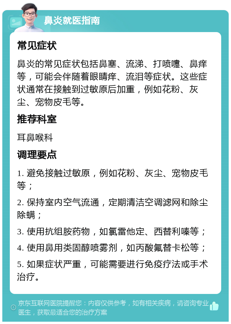 鼻炎就医指南 常见症状 鼻炎的常见症状包括鼻塞、流涕、打喷嚏、鼻痒等，可能会伴随着眼睛痒、流泪等症状。这些症状通常在接触到过敏原后加重，例如花粉、灰尘、宠物皮毛等。 推荐科室 耳鼻喉科 调理要点 1. 避免接触过敏原，例如花粉、灰尘、宠物皮毛等； 2. 保持室内空气流通，定期清洁空调滤网和除尘除螨； 3. 使用抗组胺药物，如氯雷他定、西替利嗪等； 4. 使用鼻用类固醇喷雾剂，如丙酸氟替卡松等； 5. 如果症状严重，可能需要进行免疫疗法或手术治疗。