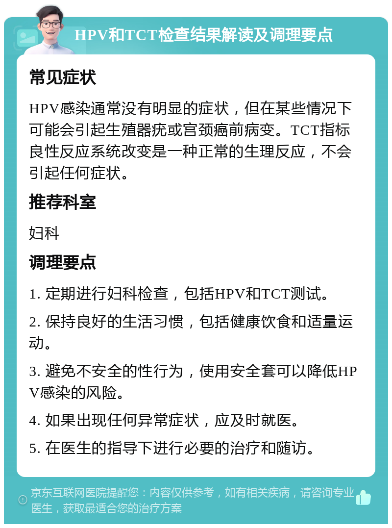 HPV和TCT检查结果解读及调理要点 常见症状 HPV感染通常没有明显的症状，但在某些情况下可能会引起生殖器疣或宫颈癌前病变。TCT指标良性反应系统改变是一种正常的生理反应，不会引起任何症状。 推荐科室 妇科 调理要点 1. 定期进行妇科检查，包括HPV和TCT测试。 2. 保持良好的生活习惯，包括健康饮食和适量运动。 3. 避免不安全的性行为，使用安全套可以降低HPV感染的风险。 4. 如果出现任何异常症状，应及时就医。 5. 在医生的指导下进行必要的治疗和随访。