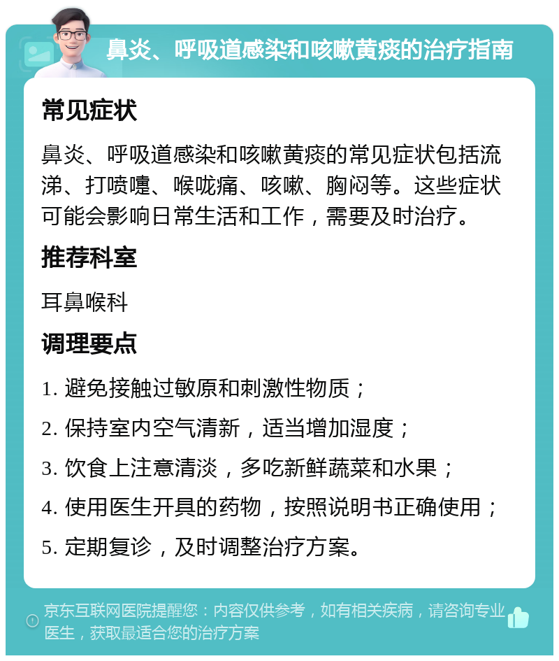 鼻炎、呼吸道感染和咳嗽黄痰的治疗指南 常见症状 鼻炎、呼吸道感染和咳嗽黄痰的常见症状包括流涕、打喷嚏、喉咙痛、咳嗽、胸闷等。这些症状可能会影响日常生活和工作，需要及时治疗。 推荐科室 耳鼻喉科 调理要点 1. 避免接触过敏原和刺激性物质； 2. 保持室内空气清新，适当增加湿度； 3. 饮食上注意清淡，多吃新鲜蔬菜和水果； 4. 使用医生开具的药物，按照说明书正确使用； 5. 定期复诊，及时调整治疗方案。