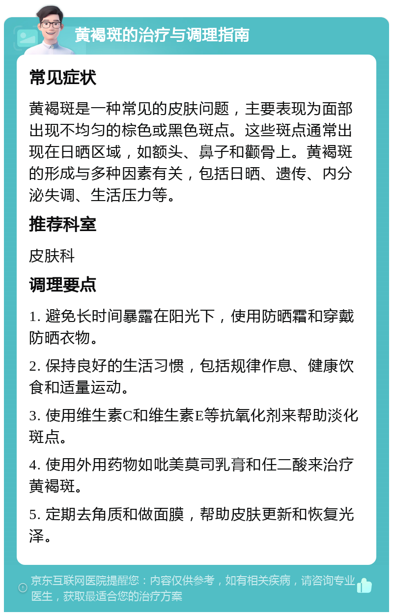 黄褐斑的治疗与调理指南 常见症状 黄褐斑是一种常见的皮肤问题，主要表现为面部出现不均匀的棕色或黑色斑点。这些斑点通常出现在日晒区域，如额头、鼻子和颧骨上。黄褐斑的形成与多种因素有关，包括日晒、遗传、内分泌失调、生活压力等。 推荐科室 皮肤科 调理要点 1. 避免长时间暴露在阳光下，使用防晒霜和穿戴防晒衣物。 2. 保持良好的生活习惯，包括规律作息、健康饮食和适量运动。 3. 使用维生素C和维生素E等抗氧化剂来帮助淡化斑点。 4. 使用外用药物如吡美莫司乳膏和任二酸来治疗黄褐斑。 5. 定期去角质和做面膜，帮助皮肤更新和恢复光泽。