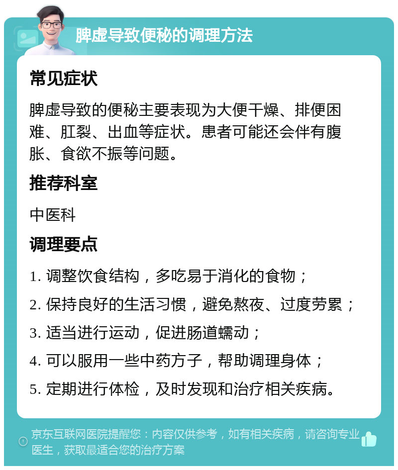 脾虚导致便秘的调理方法 常见症状 脾虚导致的便秘主要表现为大便干燥、排便困难、肛裂、出血等症状。患者可能还会伴有腹胀、食欲不振等问题。 推荐科室 中医科 调理要点 1. 调整饮食结构，多吃易于消化的食物； 2. 保持良好的生活习惯，避免熬夜、过度劳累； 3. 适当进行运动，促进肠道蠕动； 4. 可以服用一些中药方子，帮助调理身体； 5. 定期进行体检，及时发现和治疗相关疾病。