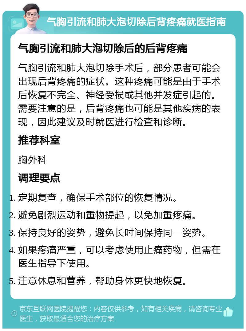 气胸引流和肺大泡切除后背疼痛就医指南 气胸引流和肺大泡切除后的后背疼痛 气胸引流和肺大泡切除手术后，部分患者可能会出现后背疼痛的症状。这种疼痛可能是由于手术后恢复不完全、神经受损或其他并发症引起的。需要注意的是，后背疼痛也可能是其他疾病的表现，因此建议及时就医进行检查和诊断。 推荐科室 胸外科 调理要点 定期复查，确保手术部位的恢复情况。 避免剧烈运动和重物提起，以免加重疼痛。 保持良好的姿势，避免长时间保持同一姿势。 如果疼痛严重，可以考虑使用止痛药物，但需在医生指导下使用。 注意休息和营养，帮助身体更快地恢复。