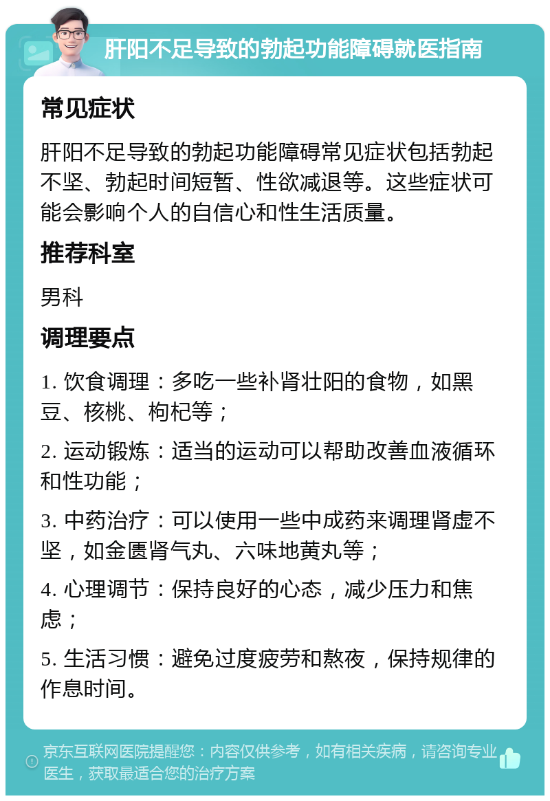 肝阳不足导致的勃起功能障碍就医指南 常见症状 肝阳不足导致的勃起功能障碍常见症状包括勃起不坚、勃起时间短暂、性欲减退等。这些症状可能会影响个人的自信心和性生活质量。 推荐科室 男科 调理要点 1. 饮食调理：多吃一些补肾壮阳的食物，如黑豆、核桃、枸杞等； 2. 运动锻炼：适当的运动可以帮助改善血液循环和性功能； 3. 中药治疗：可以使用一些中成药来调理肾虚不坚，如金匮肾气丸、六味地黄丸等； 4. 心理调节：保持良好的心态，减少压力和焦虑； 5. 生活习惯：避免过度疲劳和熬夜，保持规律的作息时间。