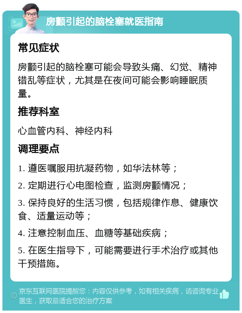 房颤引起的脑栓塞就医指南 常见症状 房颤引起的脑栓塞可能会导致头痛、幻觉、精神错乱等症状，尤其是在夜间可能会影响睡眠质量。 推荐科室 心血管内科、神经内科 调理要点 1. 遵医嘱服用抗凝药物，如华法林等； 2. 定期进行心电图检查，监测房颤情况； 3. 保持良好的生活习惯，包括规律作息、健康饮食、适量运动等； 4. 注意控制血压、血糖等基础疾病； 5. 在医生指导下，可能需要进行手术治疗或其他干预措施。