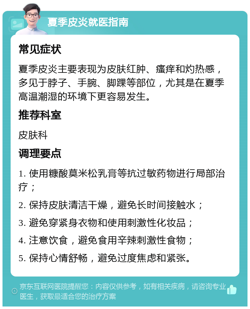 夏季皮炎就医指南 常见症状 夏季皮炎主要表现为皮肤红肿、瘙痒和灼热感，多见于脖子、手腕、脚踝等部位，尤其是在夏季高温潮湿的环境下更容易发生。 推荐科室 皮肤科 调理要点 1. 使用糠酸莫米松乳膏等抗过敏药物进行局部治疗； 2. 保持皮肤清洁干燥，避免长时间接触水； 3. 避免穿紧身衣物和使用刺激性化妆品； 4. 注意饮食，避免食用辛辣刺激性食物； 5. 保持心情舒畅，避免过度焦虑和紧张。