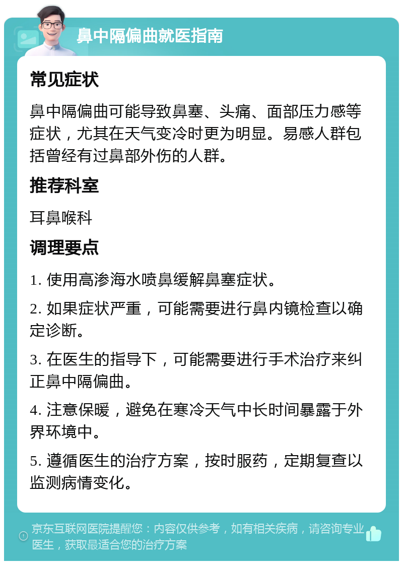 鼻中隔偏曲就医指南 常见症状 鼻中隔偏曲可能导致鼻塞、头痛、面部压力感等症状，尤其在天气变冷时更为明显。易感人群包括曾经有过鼻部外伤的人群。 推荐科室 耳鼻喉科 调理要点 1. 使用高渗海水喷鼻缓解鼻塞症状。 2. 如果症状严重，可能需要进行鼻内镜检查以确定诊断。 3. 在医生的指导下，可能需要进行手术治疗来纠正鼻中隔偏曲。 4. 注意保暖，避免在寒冷天气中长时间暴露于外界环境中。 5. 遵循医生的治疗方案，按时服药，定期复查以监测病情变化。