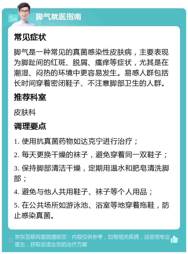 脚气就医指南 常见症状 脚气是一种常见的真菌感染性皮肤病，主要表现为脚趾间的红斑、脱屑、瘙痒等症状，尤其是在潮湿、闷热的环境中更容易发生。易感人群包括长时间穿着密闭鞋子、不注意脚部卫生的人群。 推荐科室 皮肤科 调理要点 1. 使用抗真菌药物如达克宁进行治疗； 2. 每天更换干燥的袜子，避免穿着同一双鞋子； 3. 保持脚部清洁干燥，定期用温水和肥皂清洗脚部； 4. 避免与他人共用鞋子、袜子等个人用品； 5. 在公共场所如游泳池、浴室等地穿着拖鞋，防止感染真菌。