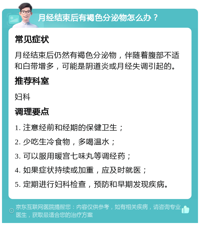 月经结束后有褐色分泌物怎么办？ 常见症状 月经结束后仍然有褐色分泌物，伴随着腹部不适和白带增多，可能是阴道炎或月经失调引起的。 推荐科室 妇科 调理要点 1. 注意经前和经期的保健卫生； 2. 少吃生冷食物，多喝温水； 3. 可以服用暖宫七味丸等调经药； 4. 如果症状持续或加重，应及时就医； 5. 定期进行妇科检查，预防和早期发现疾病。