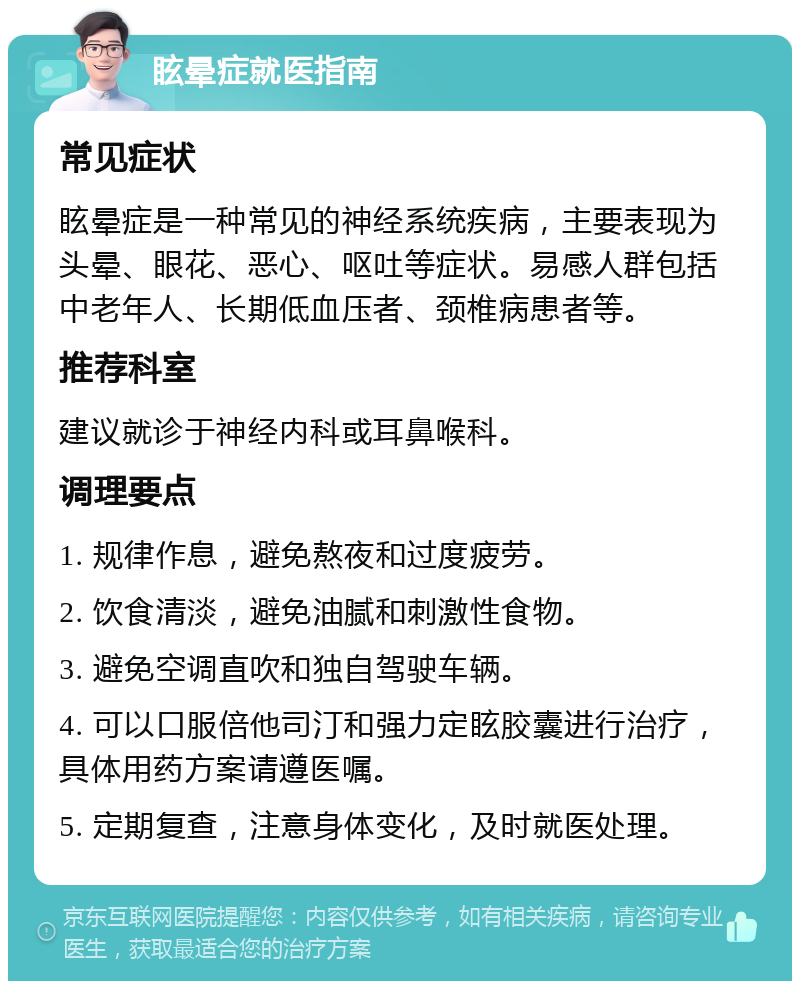 眩晕症就医指南 常见症状 眩晕症是一种常见的神经系统疾病，主要表现为头晕、眼花、恶心、呕吐等症状。易感人群包括中老年人、长期低血压者、颈椎病患者等。 推荐科室 建议就诊于神经内科或耳鼻喉科。 调理要点 1. 规律作息，避免熬夜和过度疲劳。 2. 饮食清淡，避免油腻和刺激性食物。 3. 避免空调直吹和独自驾驶车辆。 4. 可以口服倍他司汀和强力定眩胶囊进行治疗，具体用药方案请遵医嘱。 5. 定期复查，注意身体变化，及时就医处理。