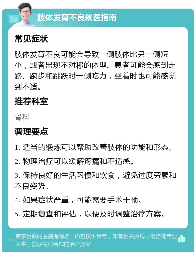 肢体发育不良就医指南 常见症状 肢体发育不良可能会导致一侧肢体比另一侧短小，或者出现不对称的体型。患者可能会感到走路、跑步和跳跃时一侧吃力，坐着时也可能感觉到不适。 推荐科室 骨科 调理要点 1. 适当的锻炼可以帮助改善肢体的功能和形态。 2. 物理治疗可以缓解疼痛和不适感。 3. 保持良好的生活习惯和饮食，避免过度劳累和不良姿势。 4. 如果症状严重，可能需要手术干预。 5. 定期复查和评估，以便及时调整治疗方案。