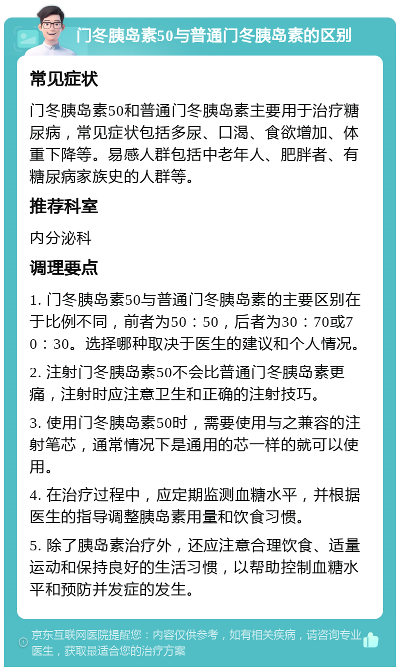 门冬胰岛素50与普通门冬胰岛素的区别 常见症状 门冬胰岛素50和普通门冬胰岛素主要用于治疗糖尿病，常见症状包括多尿、口渴、食欲增加、体重下降等。易感人群包括中老年人、肥胖者、有糖尿病家族史的人群等。 推荐科室 内分泌科 调理要点 1. 门冬胰岛素50与普通门冬胰岛素的主要区别在于比例不同，前者为50：50，后者为30：70或70：30。选择哪种取决于医生的建议和个人情况。 2. 注射门冬胰岛素50不会比普通门冬胰岛素更痛，注射时应注意卫生和正确的注射技巧。 3. 使用门冬胰岛素50时，需要使用与之兼容的注射笔芯，通常情况下是通用的芯一样的就可以使用。 4. 在治疗过程中，应定期监测血糖水平，并根据医生的指导调整胰岛素用量和饮食习惯。 5. 除了胰岛素治疗外，还应注意合理饮食、适量运动和保持良好的生活习惯，以帮助控制血糖水平和预防并发症的发生。