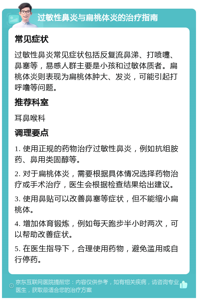 过敏性鼻炎与扁桃体炎的治疗指南 常见症状 过敏性鼻炎常见症状包括反复流鼻涕、打喷嚏、鼻塞等，易感人群主要是小孩和过敏体质者。扁桃体炎则表现为扁桃体肿大、发炎，可能引起打呼噜等问题。 推荐科室 耳鼻喉科 调理要点 1. 使用正规的药物治疗过敏性鼻炎，例如抗组胺药、鼻用类固醇等。 2. 对于扁桃体炎，需要根据具体情况选择药物治疗或手术治疗，医生会根据检查结果给出建议。 3. 使用鼻贴可以改善鼻塞等症状，但不能缩小扁桃体。 4. 增加体育锻炼，例如每天跑步半小时两次，可以帮助改善症状。 5. 在医生指导下，合理使用药物，避免滥用或自行停药。