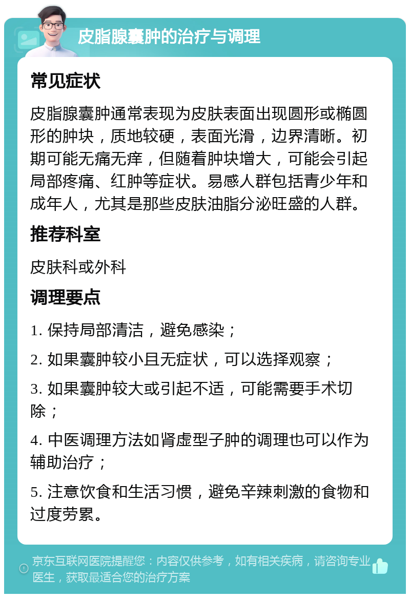 皮脂腺囊肿的治疗与调理 常见症状 皮脂腺囊肿通常表现为皮肤表面出现圆形或椭圆形的肿块，质地较硬，表面光滑，边界清晰。初期可能无痛无痒，但随着肿块增大，可能会引起局部疼痛、红肿等症状。易感人群包括青少年和成年人，尤其是那些皮肤油脂分泌旺盛的人群。 推荐科室 皮肤科或外科 调理要点 1. 保持局部清洁，避免感染； 2. 如果囊肿较小且无症状，可以选择观察； 3. 如果囊肿较大或引起不适，可能需要手术切除； 4. 中医调理方法如肾虚型子肿的调理也可以作为辅助治疗； 5. 注意饮食和生活习惯，避免辛辣刺激的食物和过度劳累。