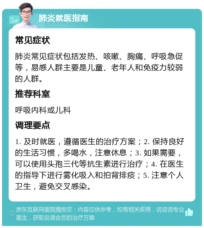 肺炎就医指南 常见症状 肺炎常见症状包括发热、咳嗽、胸痛、呼吸急促等，易感人群主要是儿童、老年人和免疫力较弱的人群。 推荐科室 呼吸内科或儿科 调理要点 1. 及时就医，遵循医生的治疗方案；2. 保持良好的生活习惯，多喝水，注意休息；3. 如果需要，可以使用头孢三代等抗生素进行治疗；4. 在医生的指导下进行雾化吸入和拍背排痰；5. 注意个人卫生，避免交叉感染。