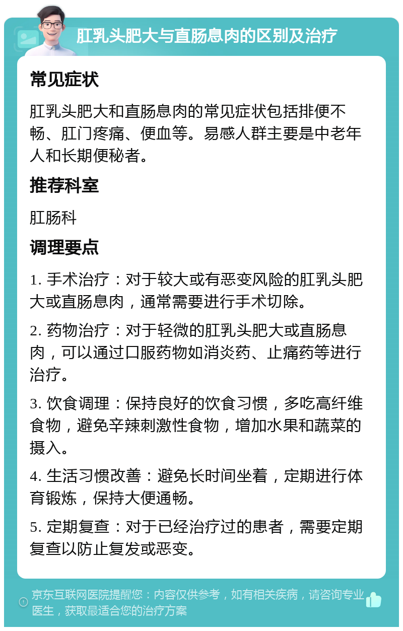 肛乳头肥大与直肠息肉的区别及治疗 常见症状 肛乳头肥大和直肠息肉的常见症状包括排便不畅、肛门疼痛、便血等。易感人群主要是中老年人和长期便秘者。 推荐科室 肛肠科 调理要点 1. 手术治疗：对于较大或有恶变风险的肛乳头肥大或直肠息肉，通常需要进行手术切除。 2. 药物治疗：对于轻微的肛乳头肥大或直肠息肉，可以通过口服药物如消炎药、止痛药等进行治疗。 3. 饮食调理：保持良好的饮食习惯，多吃高纤维食物，避免辛辣刺激性食物，增加水果和蔬菜的摄入。 4. 生活习惯改善：避免长时间坐着，定期进行体育锻炼，保持大便通畅。 5. 定期复查：对于已经治疗过的患者，需要定期复查以防止复发或恶变。