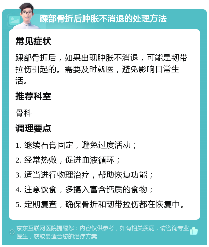 踝部骨折后肿胀不消退的处理方法 常见症状 踝部骨折后，如果出现肿胀不消退，可能是韧带拉伤引起的。需要及时就医，避免影响日常生活。 推荐科室 骨科 调理要点 1. 继续石膏固定，避免过度活动； 2. 经常热敷，促进血液循环； 3. 适当进行物理治疗，帮助恢复功能； 4. 注意饮食，多摄入富含钙质的食物； 5. 定期复查，确保骨折和韧带拉伤都在恢复中。