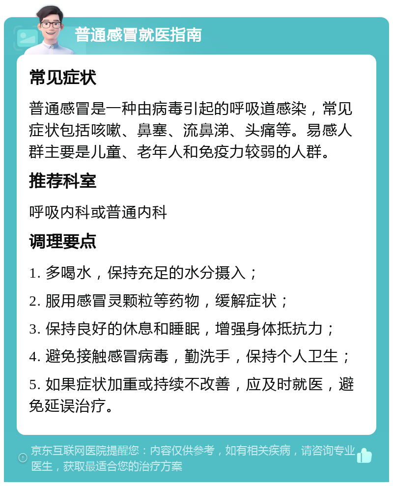 普通感冒就医指南 常见症状 普通感冒是一种由病毒引起的呼吸道感染，常见症状包括咳嗽、鼻塞、流鼻涕、头痛等。易感人群主要是儿童、老年人和免疫力较弱的人群。 推荐科室 呼吸内科或普通内科 调理要点 1. 多喝水，保持充足的水分摄入； 2. 服用感冒灵颗粒等药物，缓解症状； 3. 保持良好的休息和睡眠，增强身体抵抗力； 4. 避免接触感冒病毒，勤洗手，保持个人卫生； 5. 如果症状加重或持续不改善，应及时就医，避免延误治疗。