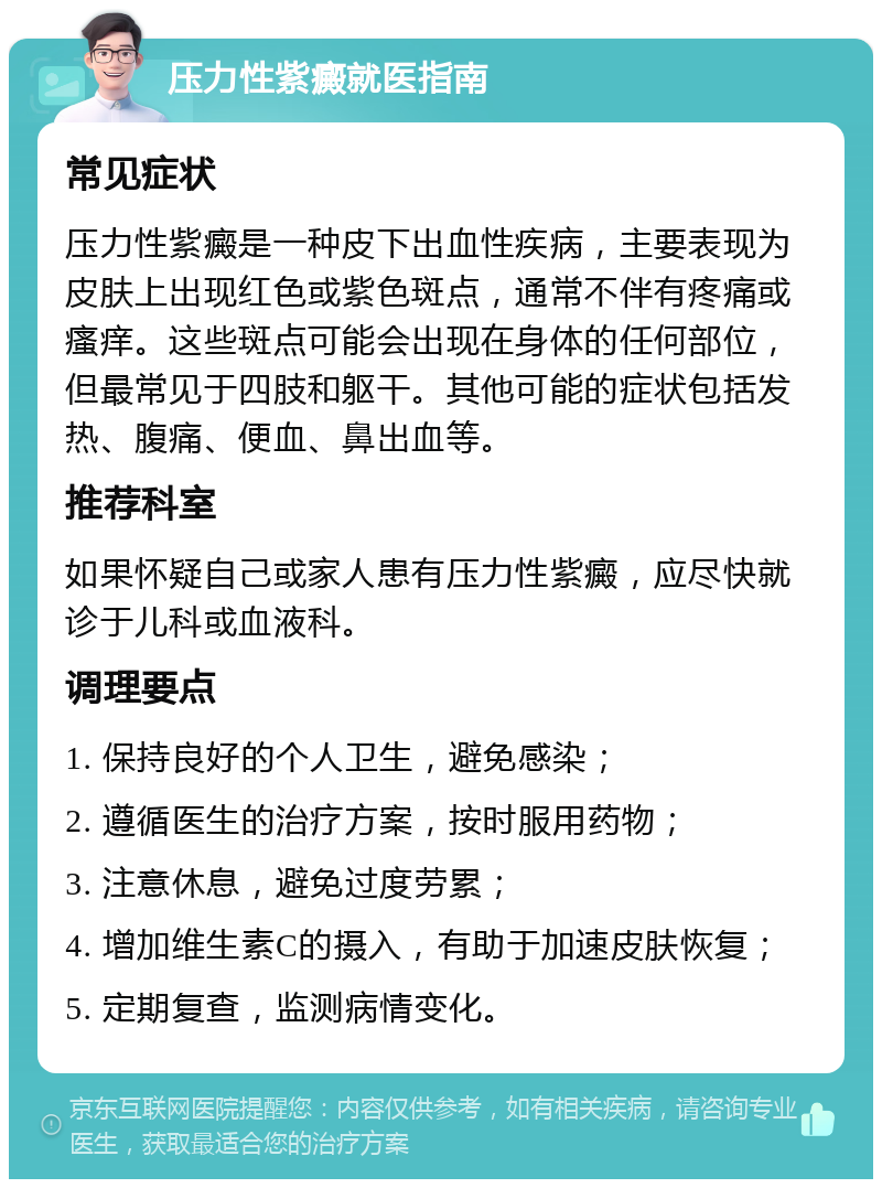 压力性紫癜就医指南 常见症状 压力性紫癜是一种皮下出血性疾病，主要表现为皮肤上出现红色或紫色斑点，通常不伴有疼痛或瘙痒。这些斑点可能会出现在身体的任何部位，但最常见于四肢和躯干。其他可能的症状包括发热、腹痛、便血、鼻出血等。 推荐科室 如果怀疑自己或家人患有压力性紫癜，应尽快就诊于儿科或血液科。 调理要点 1. 保持良好的个人卫生，避免感染； 2. 遵循医生的治疗方案，按时服用药物； 3. 注意休息，避免过度劳累； 4. 增加维生素C的摄入，有助于加速皮肤恢复； 5. 定期复查，监测病情变化。