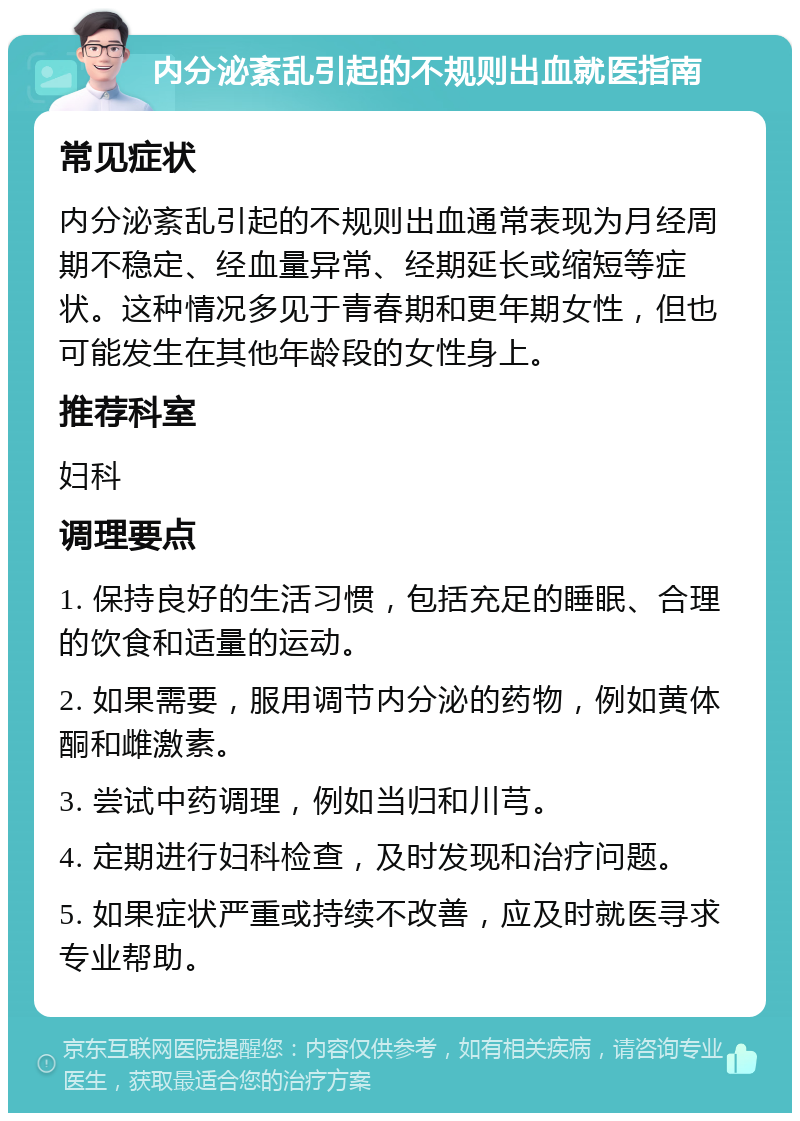 内分泌紊乱引起的不规则出血就医指南 常见症状 内分泌紊乱引起的不规则出血通常表现为月经周期不稳定、经血量异常、经期延长或缩短等症状。这种情况多见于青春期和更年期女性，但也可能发生在其他年龄段的女性身上。 推荐科室 妇科 调理要点 1. 保持良好的生活习惯，包括充足的睡眠、合理的饮食和适量的运动。 2. 如果需要，服用调节内分泌的药物，例如黄体酮和雌激素。 3. 尝试中药调理，例如当归和川芎。 4. 定期进行妇科检查，及时发现和治疗问题。 5. 如果症状严重或持续不改善，应及时就医寻求专业帮助。