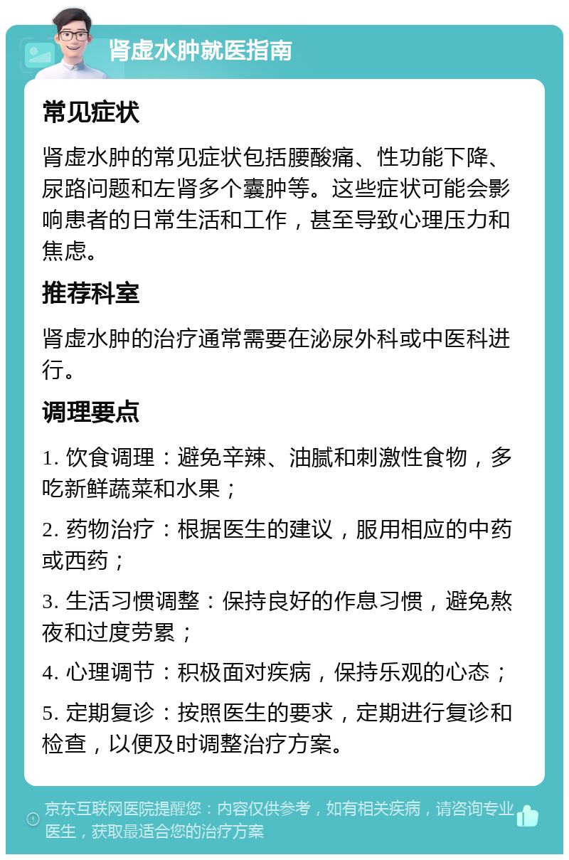 肾虚水肿就医指南 常见症状 肾虚水肿的常见症状包括腰酸痛、性功能下降、尿路问题和左肾多个囊肿等。这些症状可能会影响患者的日常生活和工作，甚至导致心理压力和焦虑。 推荐科室 肾虚水肿的治疗通常需要在泌尿外科或中医科进行。 调理要点 1. 饮食调理：避免辛辣、油腻和刺激性食物，多吃新鲜蔬菜和水果； 2. 药物治疗：根据医生的建议，服用相应的中药或西药； 3. 生活习惯调整：保持良好的作息习惯，避免熬夜和过度劳累； 4. 心理调节：积极面对疾病，保持乐观的心态； 5. 定期复诊：按照医生的要求，定期进行复诊和检查，以便及时调整治疗方案。