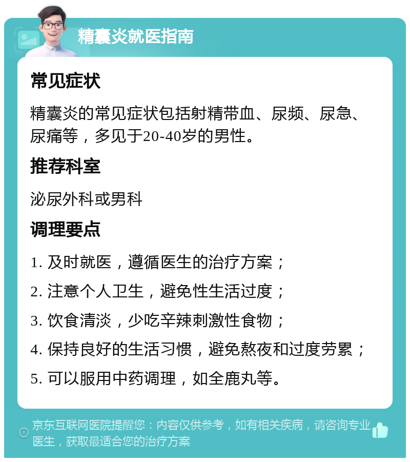 精囊炎就医指南 常见症状 精囊炎的常见症状包括射精带血、尿频、尿急、尿痛等，多见于20-40岁的男性。 推荐科室 泌尿外科或男科 调理要点 1. 及时就医，遵循医生的治疗方案； 2. 注意个人卫生，避免性生活过度； 3. 饮食清淡，少吃辛辣刺激性食物； 4. 保持良好的生活习惯，避免熬夜和过度劳累； 5. 可以服用中药调理，如全鹿丸等。