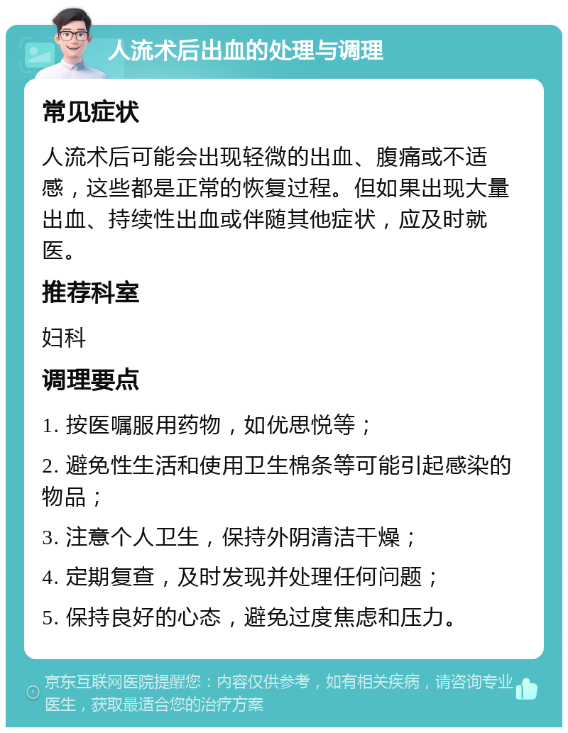 人流术后出血的处理与调理 常见症状 人流术后可能会出现轻微的出血、腹痛或不适感，这些都是正常的恢复过程。但如果出现大量出血、持续性出血或伴随其他症状，应及时就医。 推荐科室 妇科 调理要点 1. 按医嘱服用药物，如优思悦等； 2. 避免性生活和使用卫生棉条等可能引起感染的物品； 3. 注意个人卫生，保持外阴清洁干燥； 4. 定期复查，及时发现并处理任何问题； 5. 保持良好的心态，避免过度焦虑和压力。